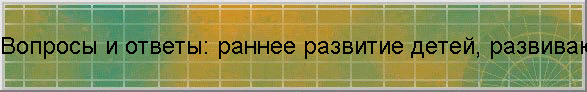 Вопросы и ответы: раннее развитие детей, развивающие пособия, игры, игрушки для ребенка по системе методик интеллектуально...